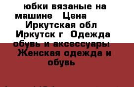 юбки вязаные на машине › Цена ­ 700 - Иркутская обл., Иркутск г. Одежда, обувь и аксессуары » Женская одежда и обувь   